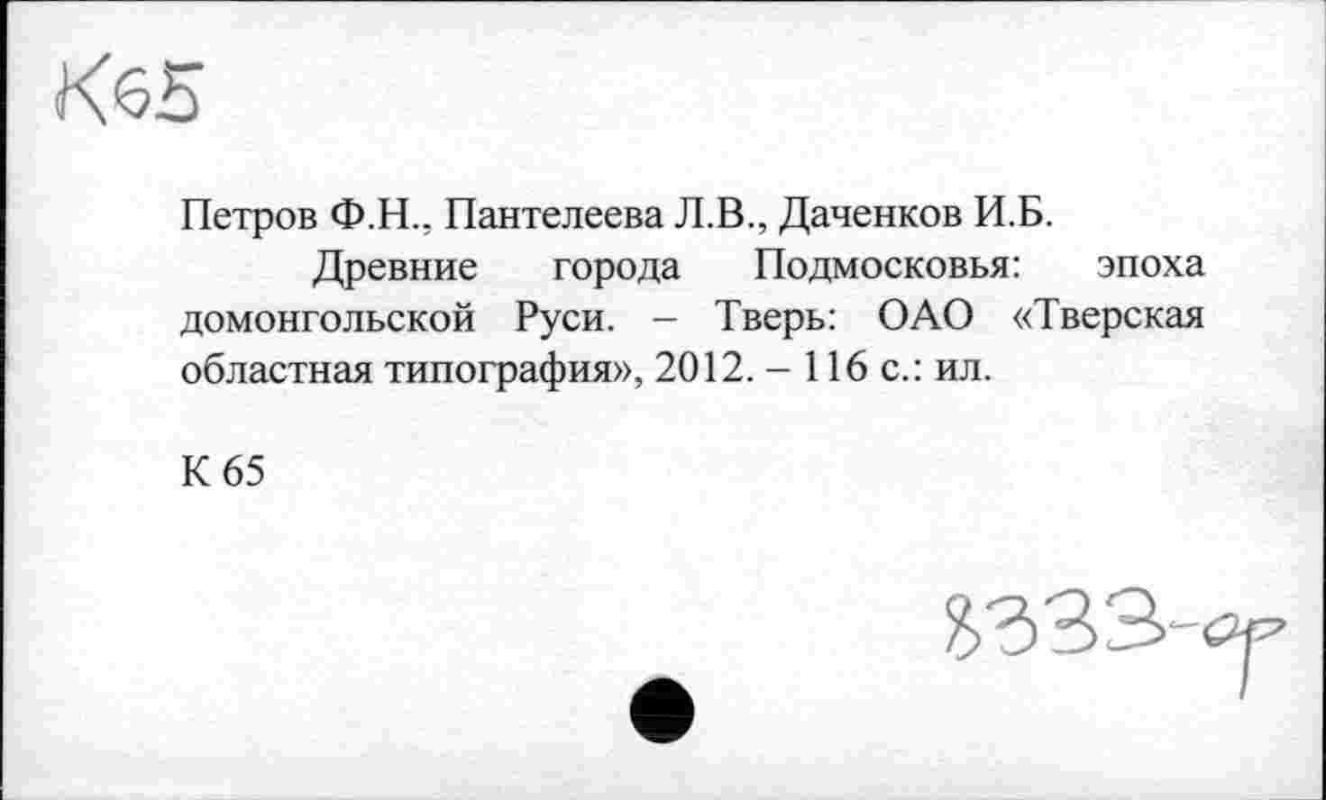 ﻿Петров Ф.Н., Пантелеева Л.В., Даченков И.Б.
Древние города Подмосковья: эпоха домонгольской Руси. - Тверь: ОАО «Тверская областная типография», 2012. - 116 с.: ил.
К 65